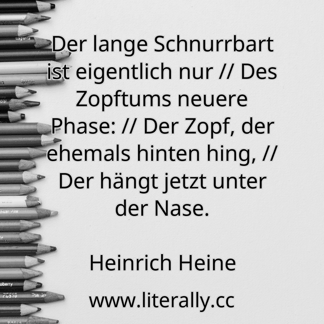 Der lange Schnurrbart ist eigentlich nur // Des Zopftums neuere Phase: // Der Zopf, der ehemals hinten hing, // Der hängt jetzt unter der Nase.
Heinrich Heine
