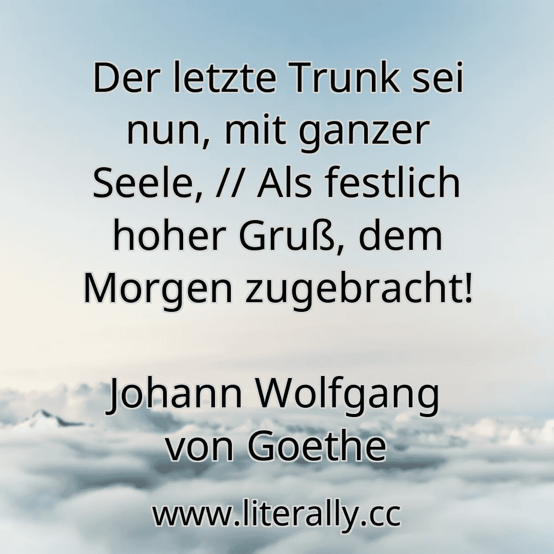 Der letzte Trunk sei nun, mit ganzer Seele, // Als festlich hoher Gruß, dem Morgen zugebracht!
Johann Wolfgang von Goethe
