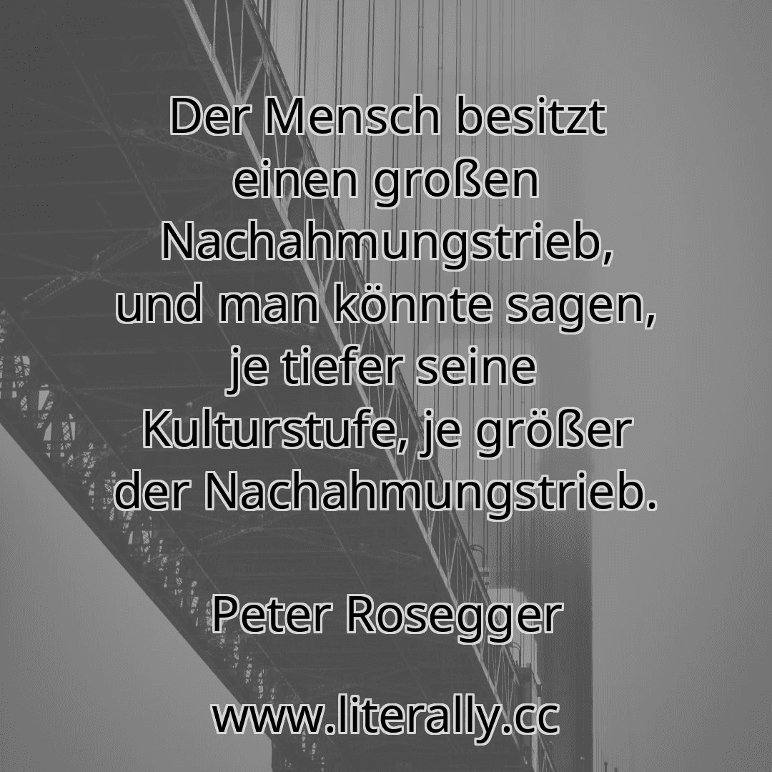 Der Mensch besitzt einen großen Nachahmungstrieb, und man könnte sagen, je tiefer seine Kulturstufe, je größer der Nachahmungstrieb.
Peter Rosegger
