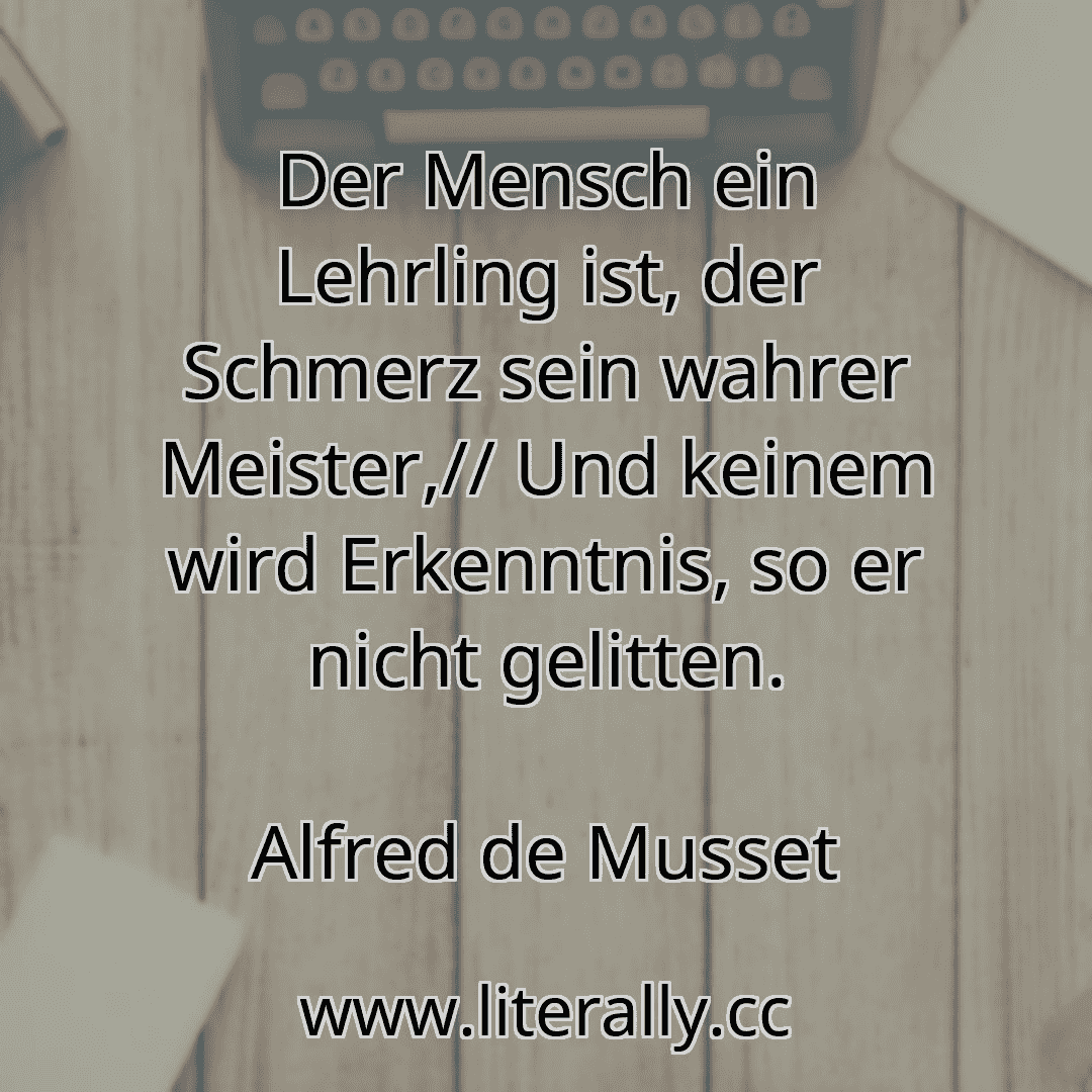 Der Mensch ein Lehrling ist, der Schmerz sein wahrer Meister,// Und keinem wird Erkenntnis, so er nicht gelitten.
Alfred de Musset
