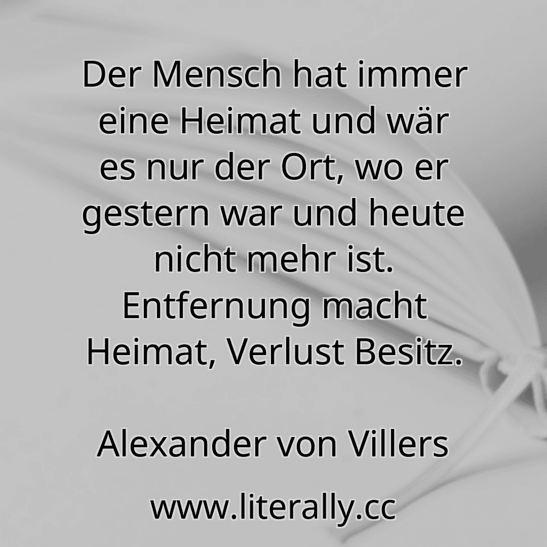 Der Mensch hat immer eine Heimat und wär es nur der Ort, wo er gestern war und heute nicht mehr ist. Entfernung macht Heimat, Verlust Besitz.
Alexander von Villers
