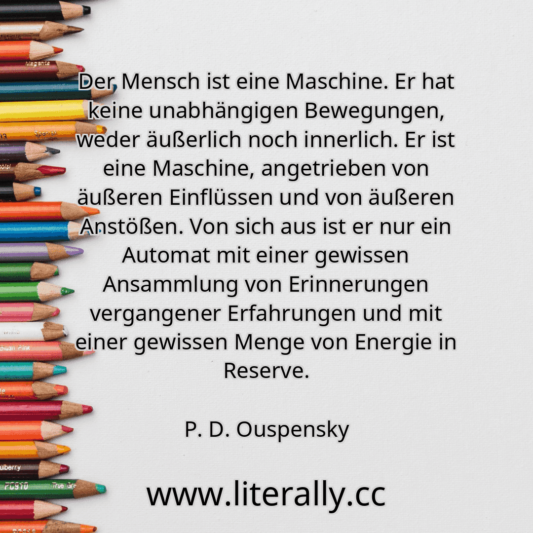 Der Mensch ist eine Maschine. Er hat keine unabhängigen Bewegungen, weder äußerlich noch innerlich. Er ist eine Maschine, angetrieben von äußeren Einflüssen und von äußeren Anstößen. Von sich aus ist er nur ein Automat mit einer gewissen Ansammlung von Erinnerungen vergangener Erfahrungen und mit einer gewissen Menge von Energie in Reserve.
P. D. Ouspensky
