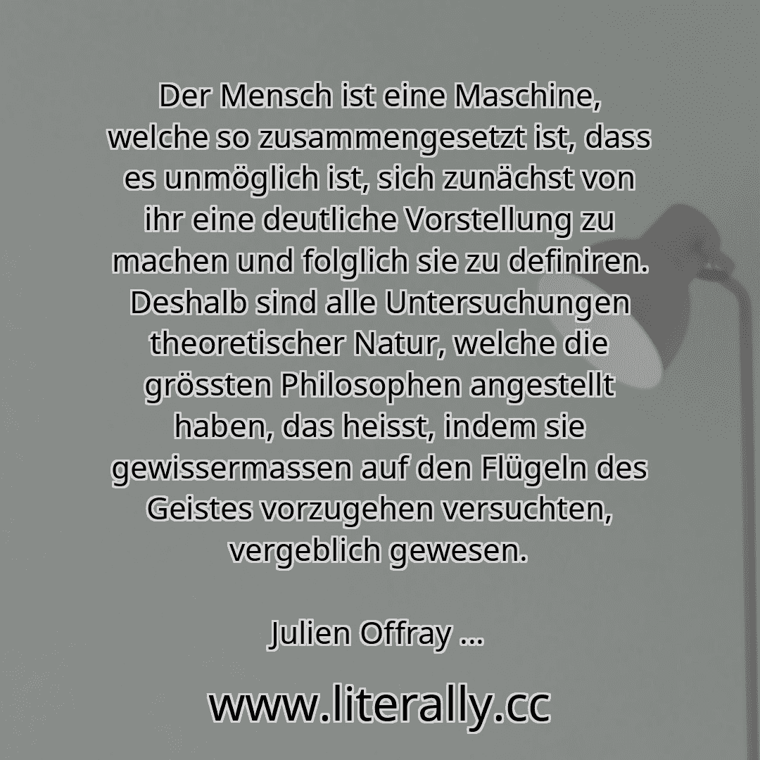 Der Mensch ist eine Maschine, welche so zusammengesetzt ist, dass es unmöglich ist, sich zunächst von ihr eine deutliche Vorstellung zu machen und folglich sie zu definiren. Deshalb sind alle Untersuchungen theoretischer Natur, welche die grössten Philosophen angestellt haben, das heisst, indem sie gewissermassen auf den Flügeln des Geistes vorzugehen versuchten, vergeblich gewesen.
Julien Offray ...