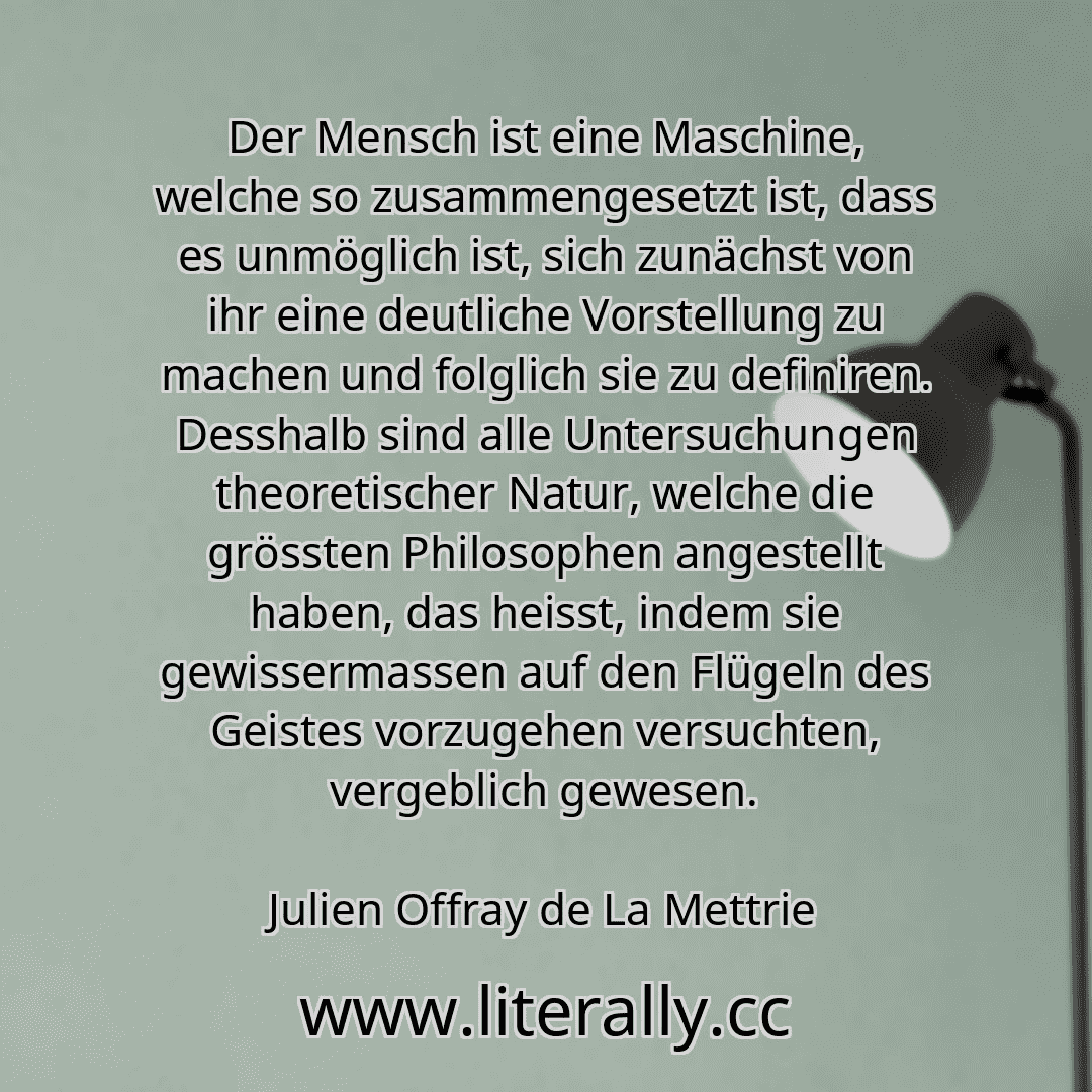 Der Mensch ist eine Maschine, welche so zusammengesetzt ist, dass es unmöglich ist, sich zunächst von ihr eine deutliche Vorstellung zu machen und folglich sie zu definiren. Desshalb sind alle Untersuchungen theoretischer Natur, welche die grössten Philosophen angestellt haben, das heisst, indem sie gewissermassen auf den Flügeln des Geistes vorzugehen versuchten, vergeblich gewesen.
Julien Offray...