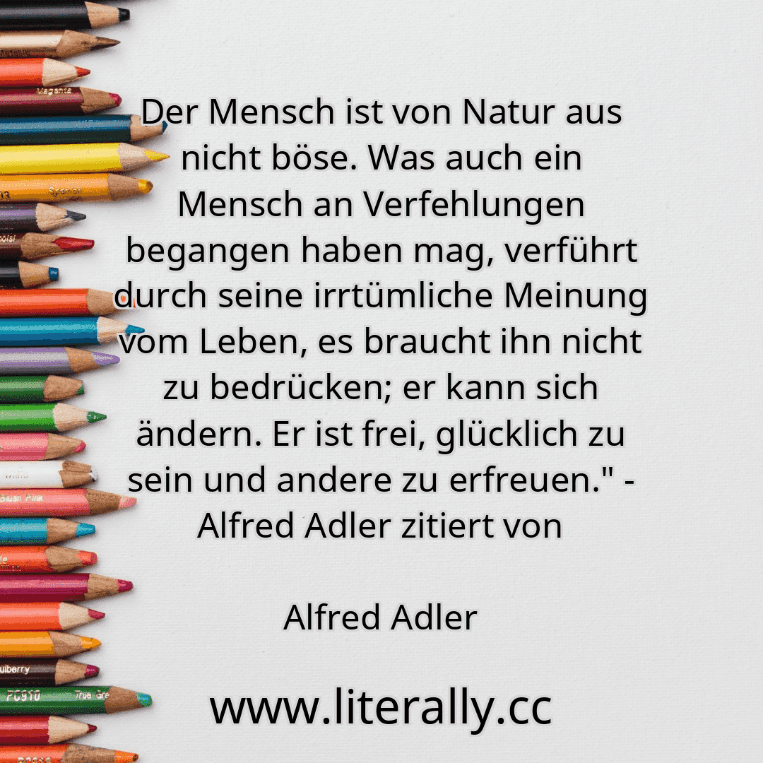 Der Mensch ist von Natur aus nicht böse. Was auch ein Mensch an Verfehlungen begangen haben mag, verführt durch seine irrtümliche Meinung vom Leben, es braucht ihn nicht zu bedrücken; er kann sich ändern. Er ist frei, glücklich zu sein und andere zu erfreuen." - Alfred Adler zitiert von
Alfred Adler
