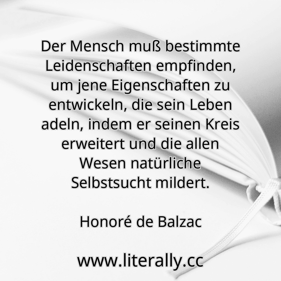 Der Mensch muß bestimmte Leidenschaften empfinden, um jene Eigenschaften zu entwickeln, die sein Leben adeln, indem er seinen Kreis erweitert und die allen Wesen natürliche Selbstsucht mildert.
Honoré de Balzac
