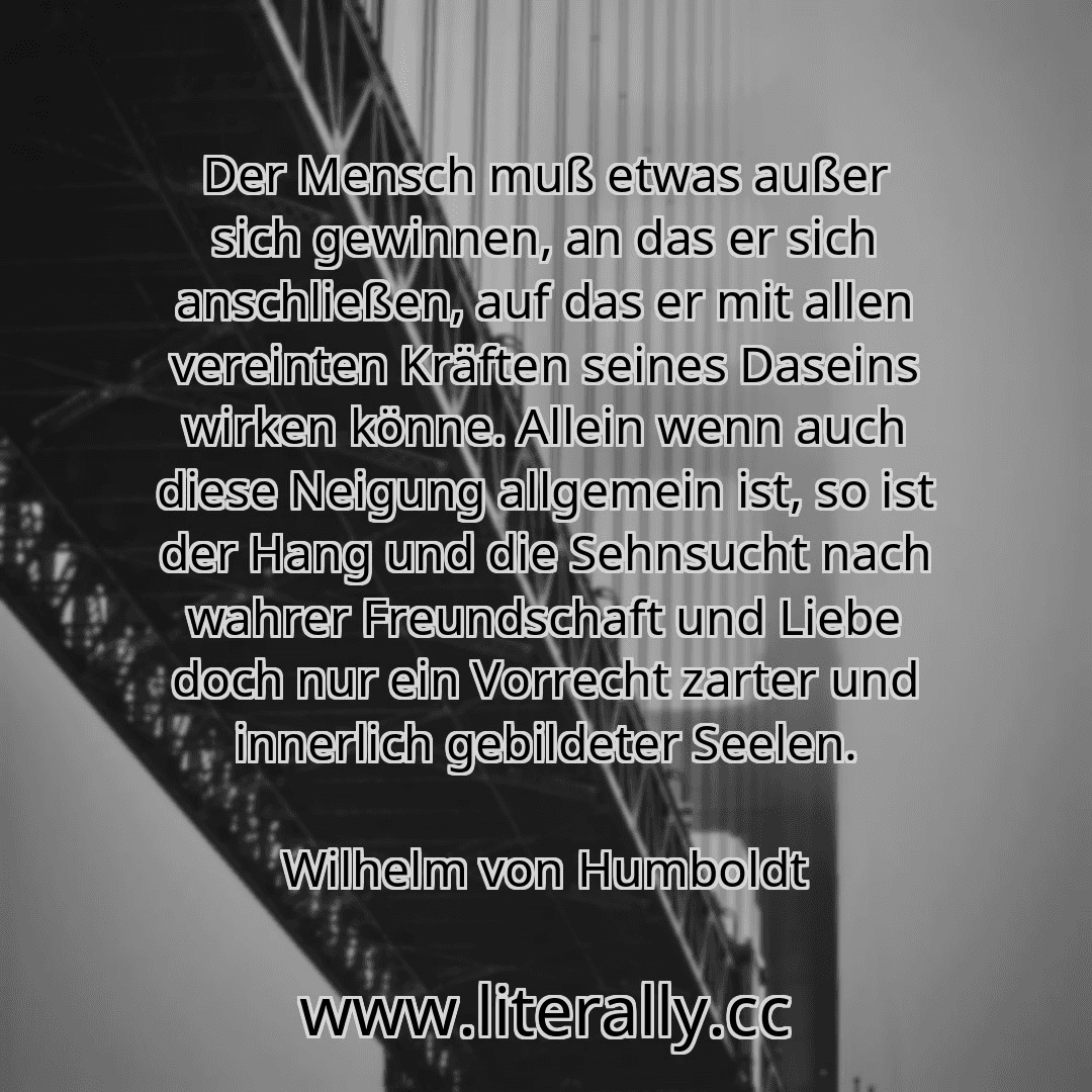 Der Mensch muß etwas außer sich gewinnen, an das er sich anschließen, auf das er mit allen vereinten Kräften seines Daseins wirken könne. Allein wenn auch diese Neigung allgemein ist, so ist der Hang und die Sehnsucht nach wahrer Freundschaft und Liebe doch nur ein Vorrecht zarter und innerlich gebildeter Seelen.
Wilhelm von Humboldt

