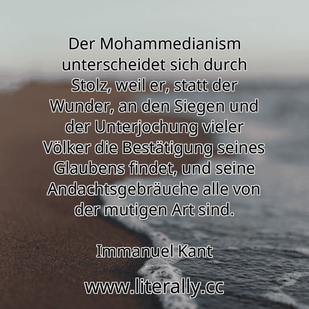 Der Mohammedianism unterscheidet sich durch Stolz, weil er, statt der Wunder, an den Siegen und der Unterjochung vieler Völker die Bestätigung seines Glaubens findet, und seine Andachtsgebräuche alle von der mutigen Art sind.
Immanuel Kant
