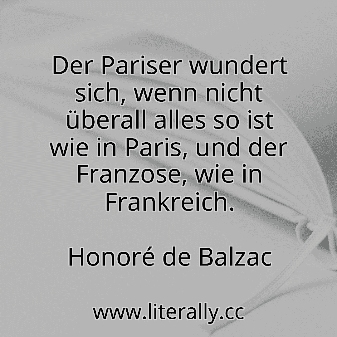 Der Pariser wundert sich, wenn nicht überall alles so ist wie in Paris, und der Franzose, wie in Frankreich.
Honoré de Balzac
