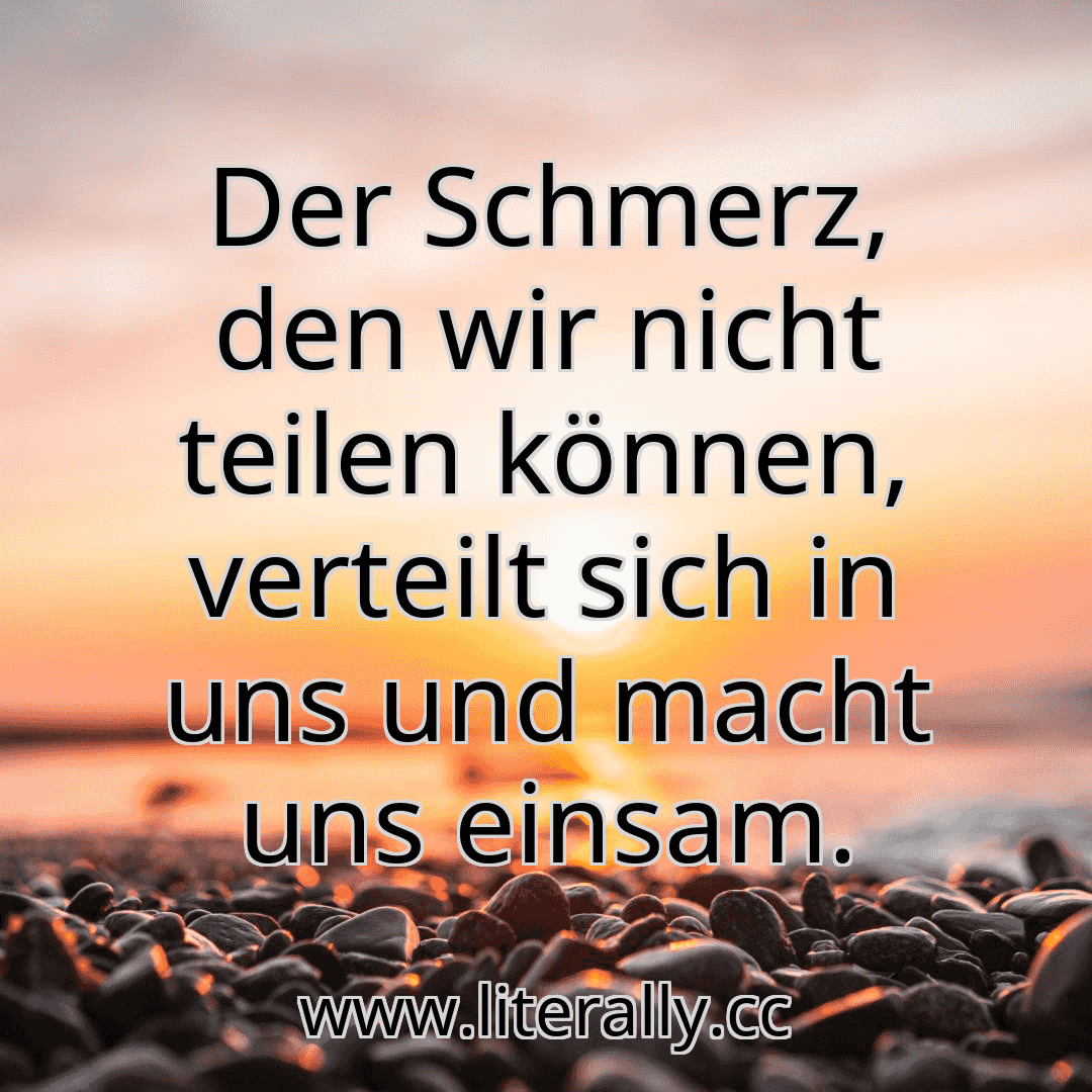 Der Schmerz, den wir nicht teilen können, verteilt sich in uns und macht uns einsam.

