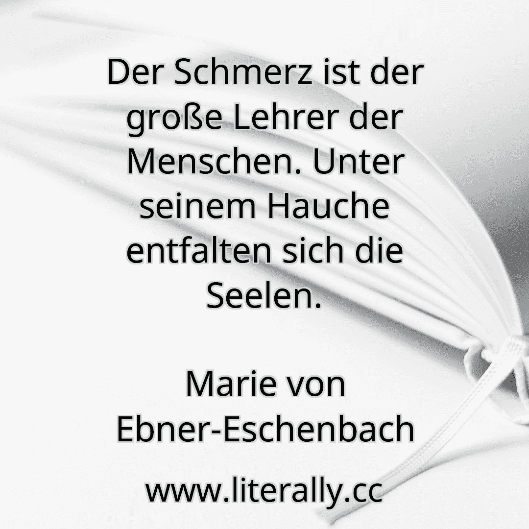 Der Schmerz ist der große Lehrer der Menschen. Unter seinem Hauche entfalten sich die Seelen.
Marie von Ebner-Eschenbach
