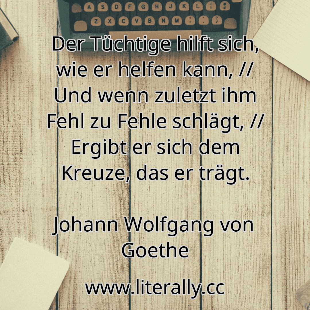Der Tüchtige hilft sich, wie er helfen kann, // Und wenn zuletzt ihm Fehl zu Fehle schlägt, // Ergibt er sich dem Kreuze, das er trägt.
Johann Wolfgang von Goethe
