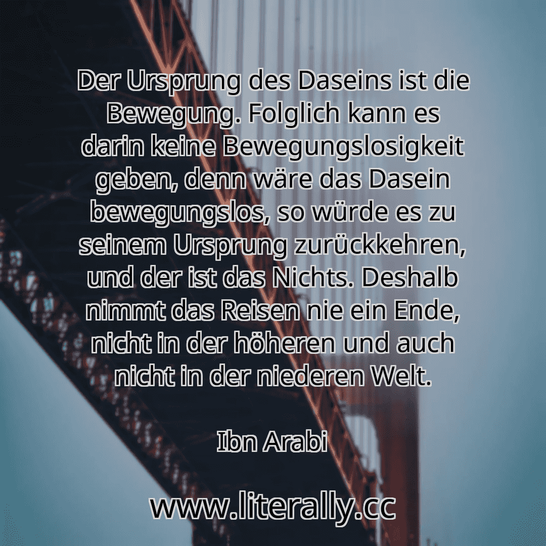 Der Ursprung des Daseins ist die Bewegung. Folglich kann es darin keine Bewegungslosigkeit geben, denn wäre das Dasein bewegungslos, so würde es zu seinem Ursprung zurückkehren, und der ist das Nichts. Deshalb nimmt das Reisen nie ein Ende, nicht in der höheren und auch nicht in der niederen Welt.
Ibn Arabi
