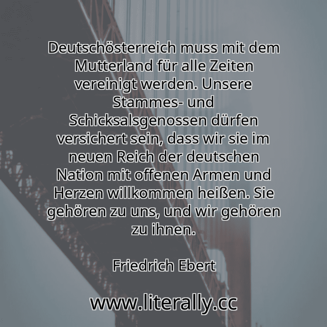 Deutschösterreich muss mit dem Mutterland für alle Zeiten vereinigt werden. Unsere Stammes- und Schicksalsgenossen dürfen versichert sein, dass wir sie im neuen Reich der deutschen Nation mit offenen Armen und Herzen willkommen heißen. Sie gehören zu uns, und wir gehören zu ihnen.
Friedrich Ebert

