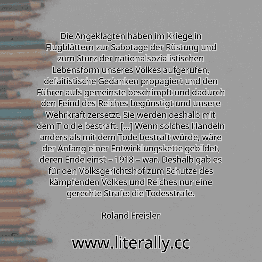 Die Angeklagten haben im Kriege in Flugblättern zur Sabotage der Rüstung und zum Sturz der nationalsozialistischen Lebensform unseres Volkes aufgerufen, defaitistische Gedanken propagiert und den Führer aufs gemeinste beschimpft und dadurch den Feind des Reiches begünstigt und unsere Wehrkraft zersetzt. Sie werden deshalb mit dem T o d e bestraft. [...] Wenn solches Handeln anders als mit dem Tode...