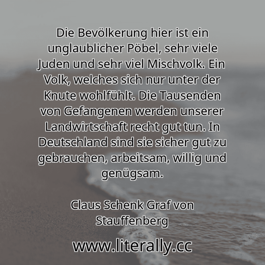 Die Bevölkerung hier ist ein unglaublicher Pöbel, sehr viele Juden und sehr viel Mischvolk. Ein Volk, welches sich nur unter der Knute wohlfühlt. Die Tausenden von Gefangenen werden unserer Landwirtschaft recht gut tun. In Deutschland sind sie sicher gut zu gebrauchen, arbeitsam, willig und genügsam.
Claus Schenk Graf von Stauffenberg
