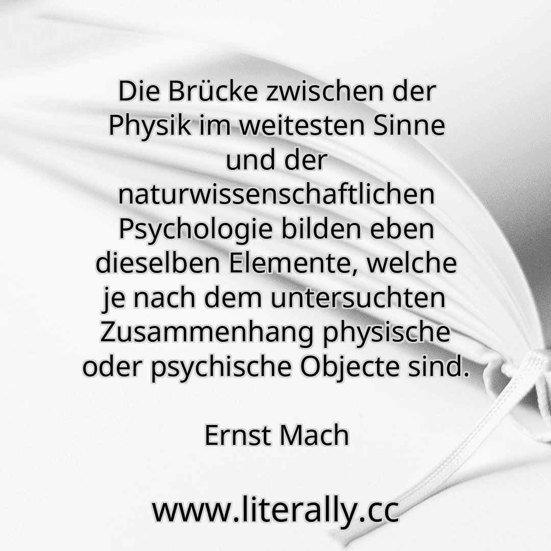 Die Brücke zwischen der Physik im weitesten Sinne und der naturwissenschaftlichen Psychologie bilden eben dieselben Elemente, welche je nach dem untersuchten Zusammenhang physische oder psychische Objecte sind.
Ernst Mach
