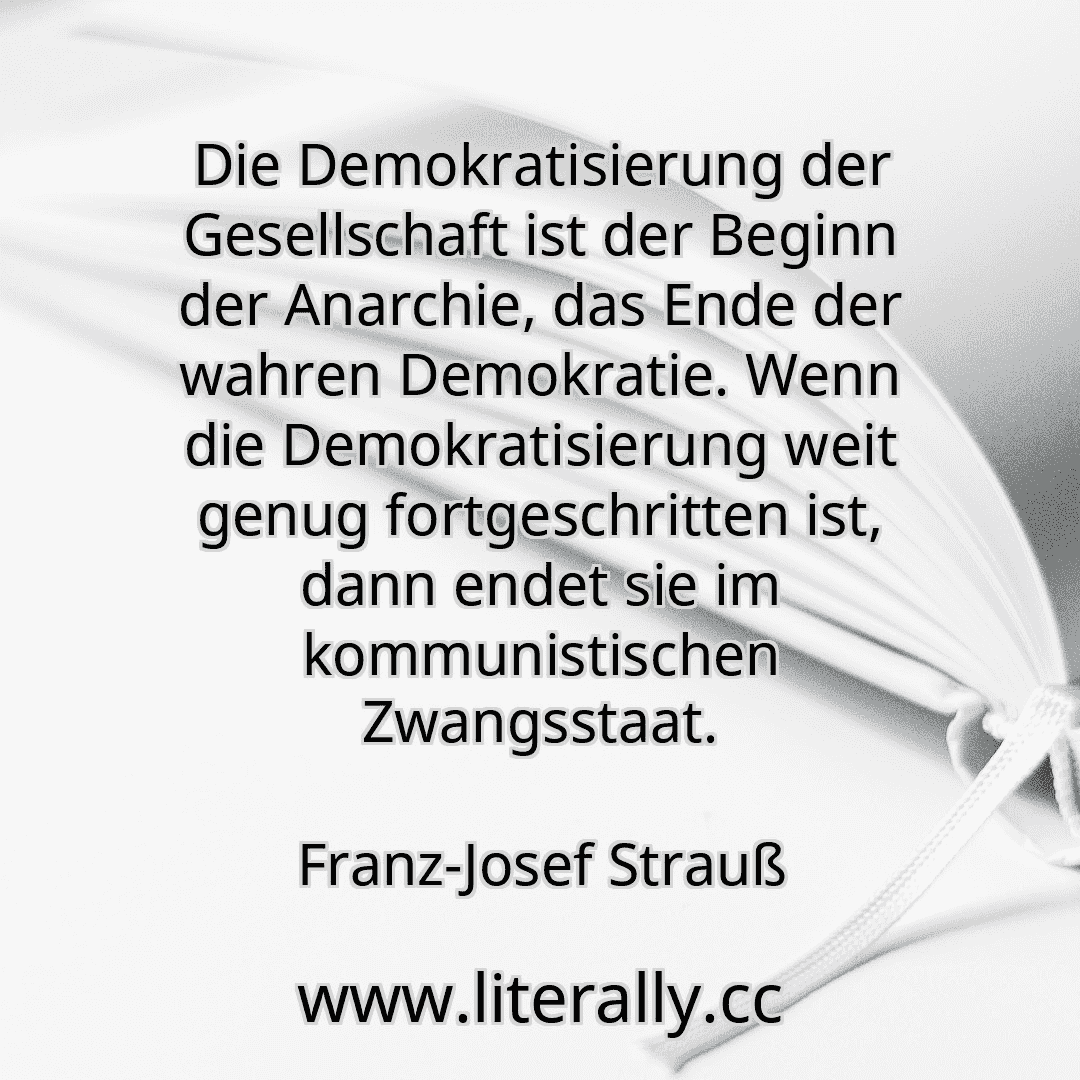 Die Demokratisierung der Gesellschaft ist der Beginn der Anarchie, das Ende der wahren Demokratie. Wenn die Demokratisierung weit genug fortgeschritten ist, dann endet sie im kommunistischen Zwangsstaat.
Franz-Josef Strauß
