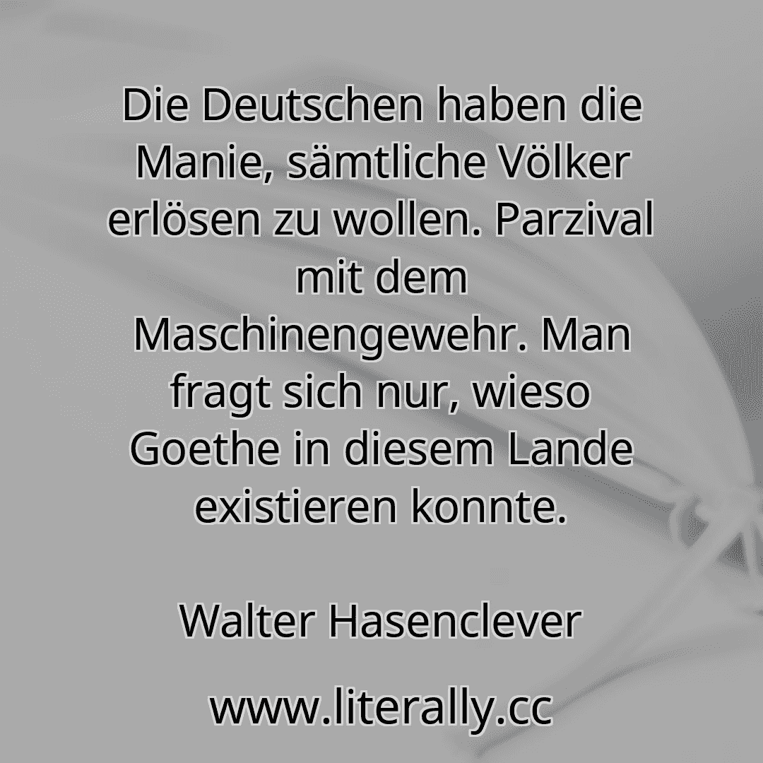 Die Deutschen haben die Manie, sämtliche Völker erlösen zu wollen. Parzival mit dem Maschinengewehr. Man fragt sich nur, wieso Goethe in diesem Lande existieren konnte.
Walter Hasenclever
