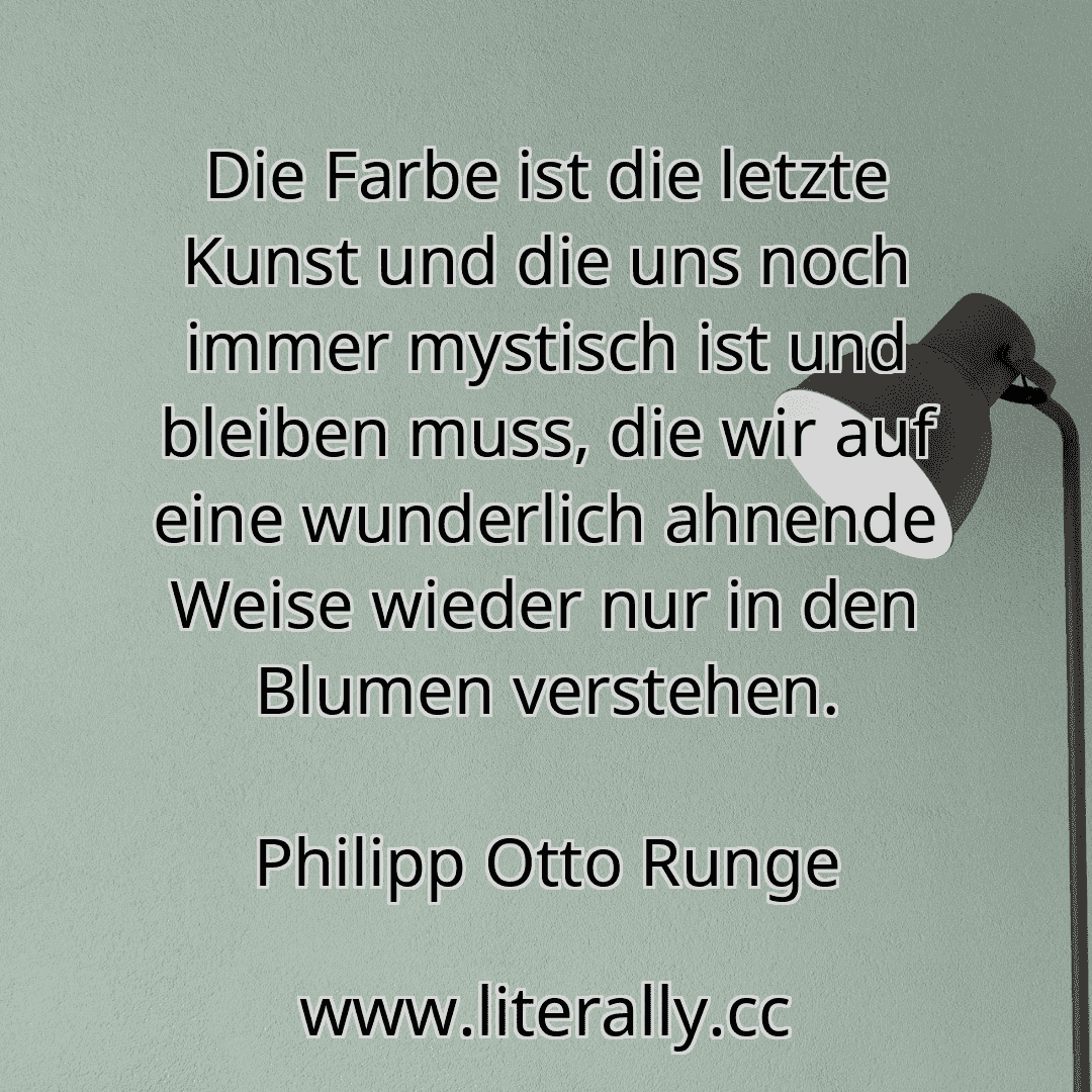 Die Farbe ist die letzte Kunst und die uns noch immer mystisch ist und bleiben muss, die wir auf eine wunderlich ahnende Weise wieder nur in den Blumen verstehen.
Philipp Otto Runge
