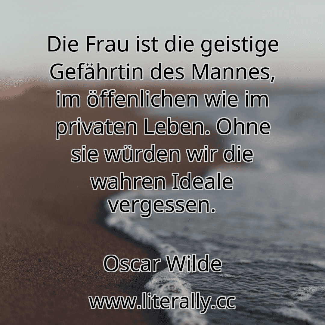 Die Frau ist die geistige Gefährtin des Mannes, im öffenlichen wie im privaten Leben. Ohne sie würden wir die wahren Ideale vergessen.
Oscar Wilde
