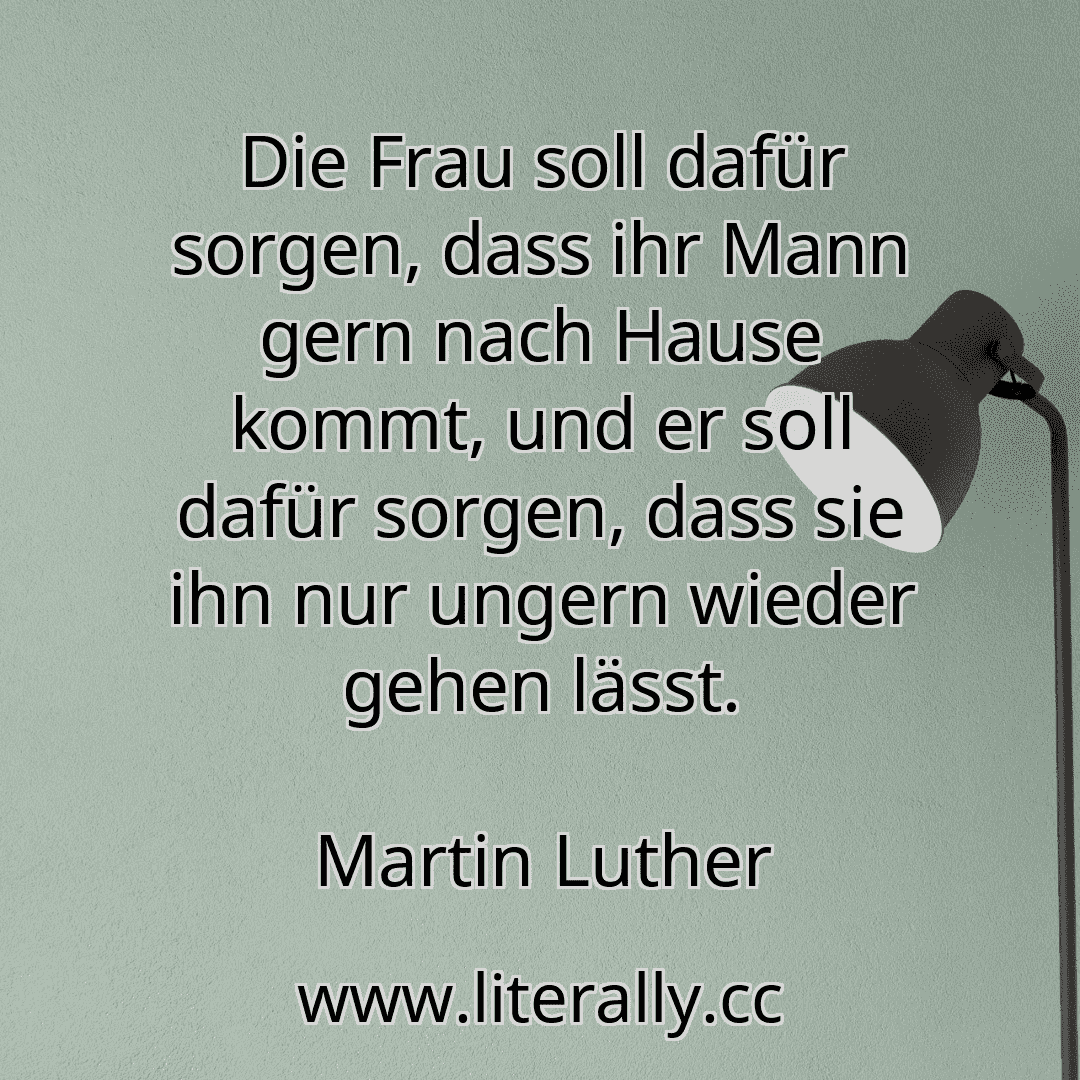 Die Frau soll dafür sorgen, dass ihr Mann gern nach Hause kommt, und er soll dafür sorgen, dass sie ihn nur ungern wieder gehen lässt.
Martin Luther
