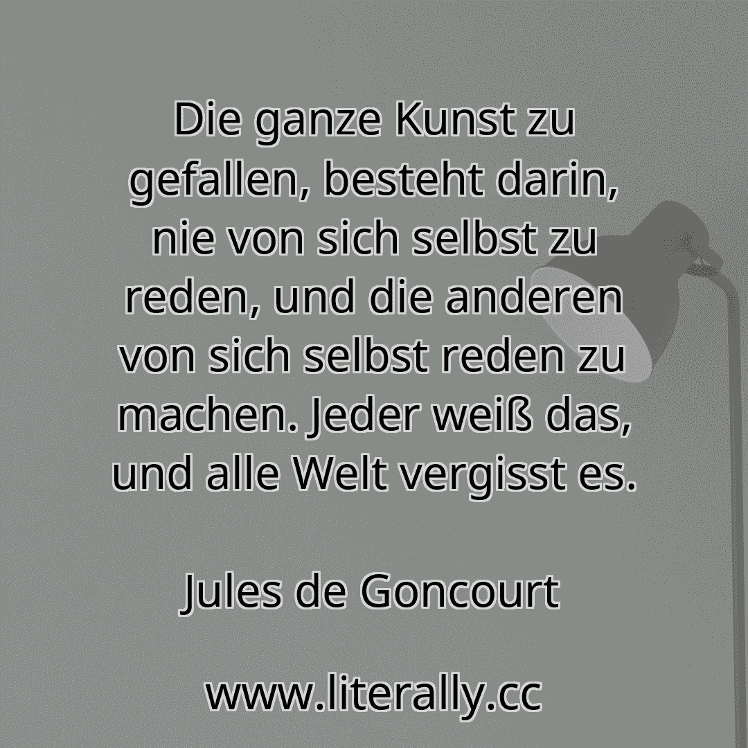 Die ganze Kunst zu gefallen, besteht darin, nie von sich selbst zu reden, und die anderen von sich selbst reden zu machen. Jeder weiß das, und alle Welt vergisst es.
Jules de Goncourt
