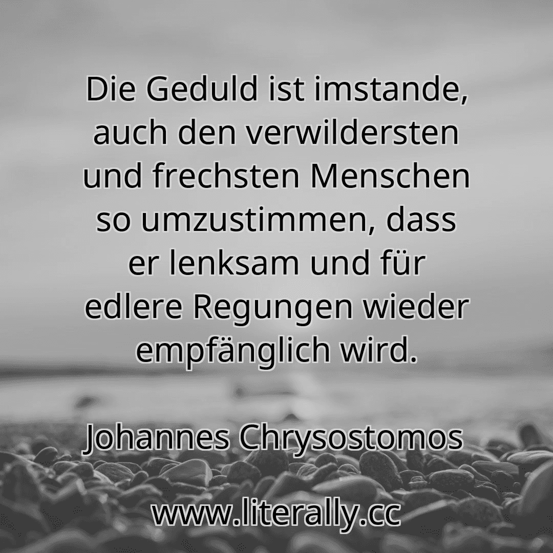Die Geduld ist imstande, auch den verwildersten und frechsten Menschen so umzustimmen, dass er lenksam und für edlere Regungen wieder empfänglich wird.
Johannes Chrysostomos
