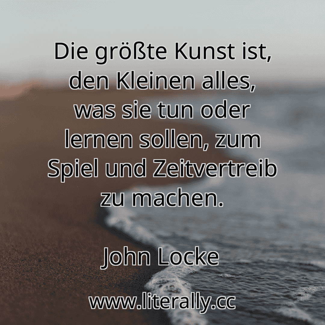 Die größte Kunst ist, den Kleinen alles, was sie tun oder lernen sollen, zum Spiel und Zeitvertreib zu machen.
John Locke

