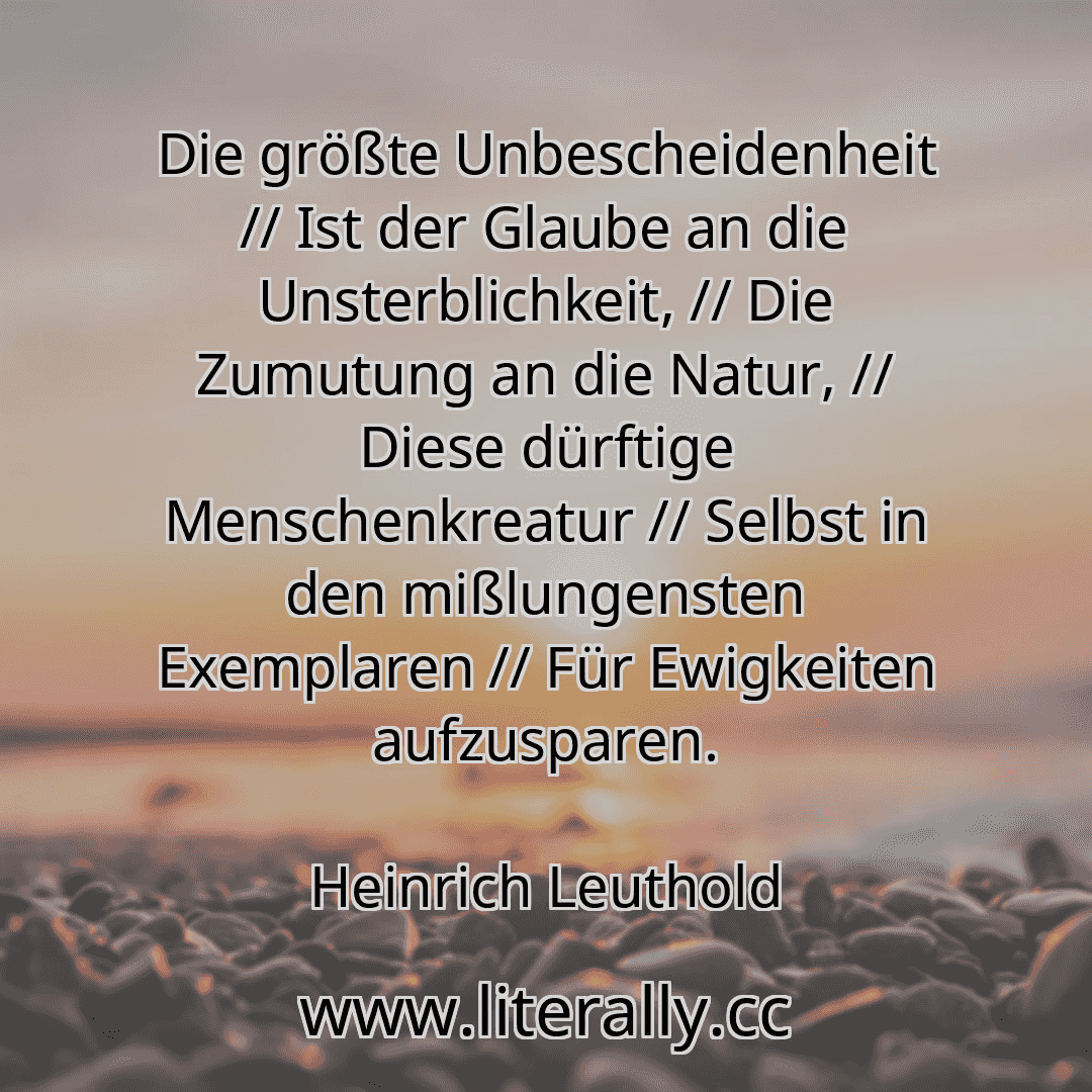 Die größte Unbescheidenheit // Ist der Glaube an die Unsterblichkeit, // Die Zumutung an die Natur, // Diese dürftige Menschenkreatur // Selbst in den mißlungensten Exemplaren // Für Ewigkeiten aufzusparen.
Heinrich Leuthold
