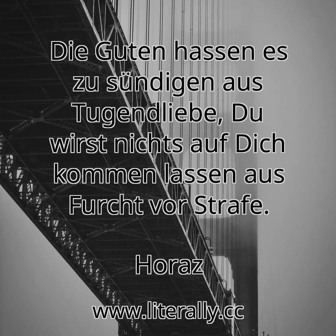 Die Guten hassen es zu sündigen aus Tugendliebe, Du wirst nichts auf Dich kommen lassen aus Furcht vor Strafe.
Horaz
