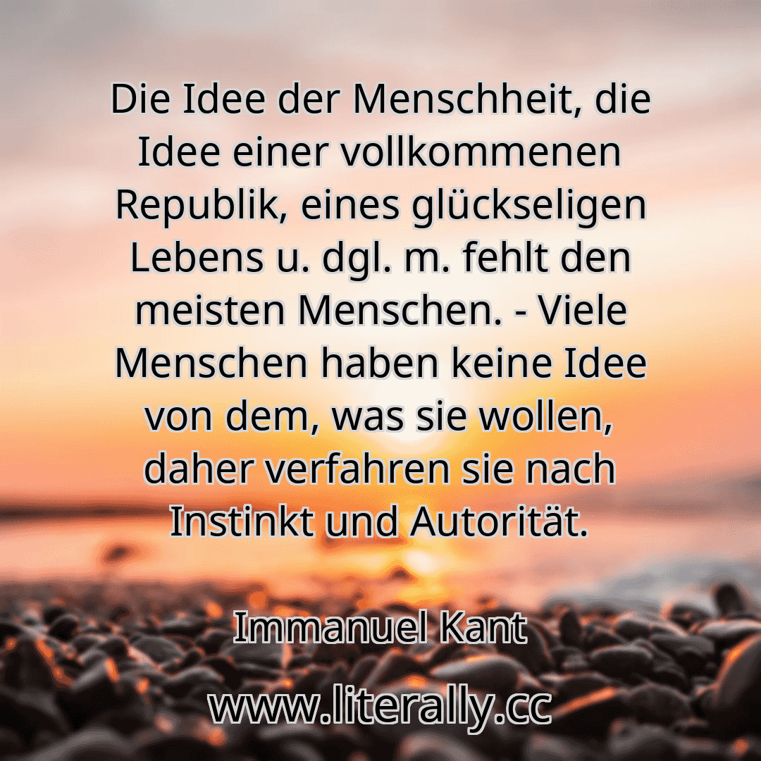 Die Idee der Menschheit, die Idee einer vollkommenen Republik, eines glückseligen Lebens u. dgl. m. fehlt den meisten Menschen. - Viele Menschen haben keine Idee von dem, was sie wollen, daher verfahren sie nach Instinkt und Autorität.
Immanuel Kant
