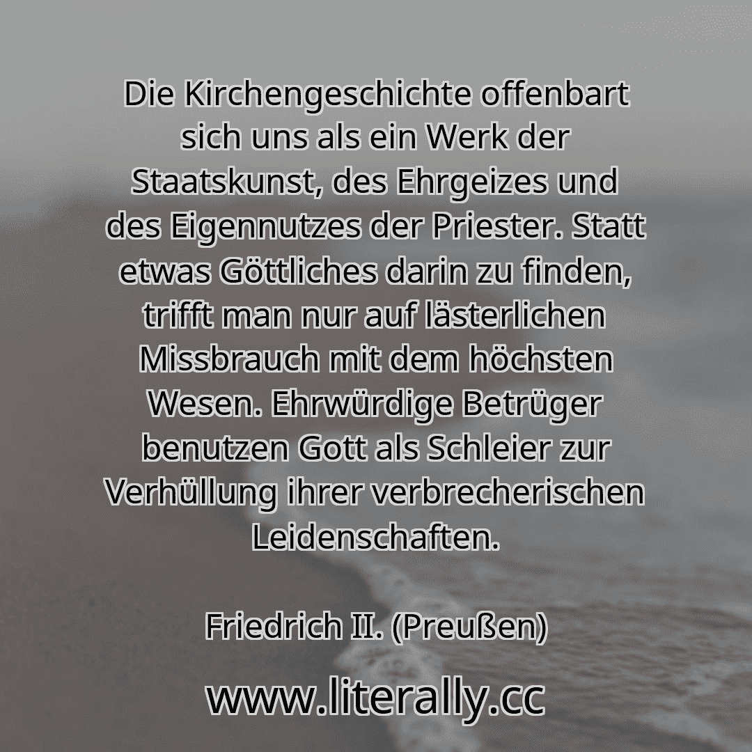 Die Kirchengeschichte offenbart sich uns als ein Werk der Staatskunst, des Ehrgeizes und des Eigennutzes der Priester. Statt etwas Göttliches darin zu finden, trifft man nur auf lästerlichen Missbrauch mit dem höchsten Wesen. Ehrwürdige Betrüger benutzen Gott als Schleier zur Verhüllung ihrer verbrecherischen Leidenschaften.
Friedrich II. (Preußen)
