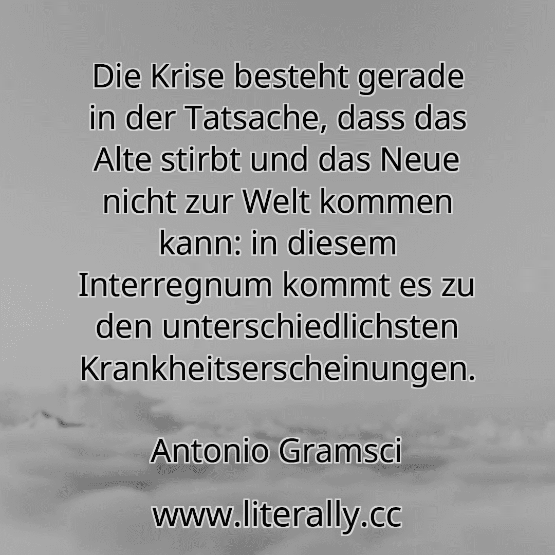 Die Krise besteht gerade in der Tatsache, dass das Alte stirbt und das Neue nicht zur Welt kommen kann: in diesem Interregnum kommt es zu den unterschiedlichsten Krankheitserscheinungen.
Antonio Gramsci
