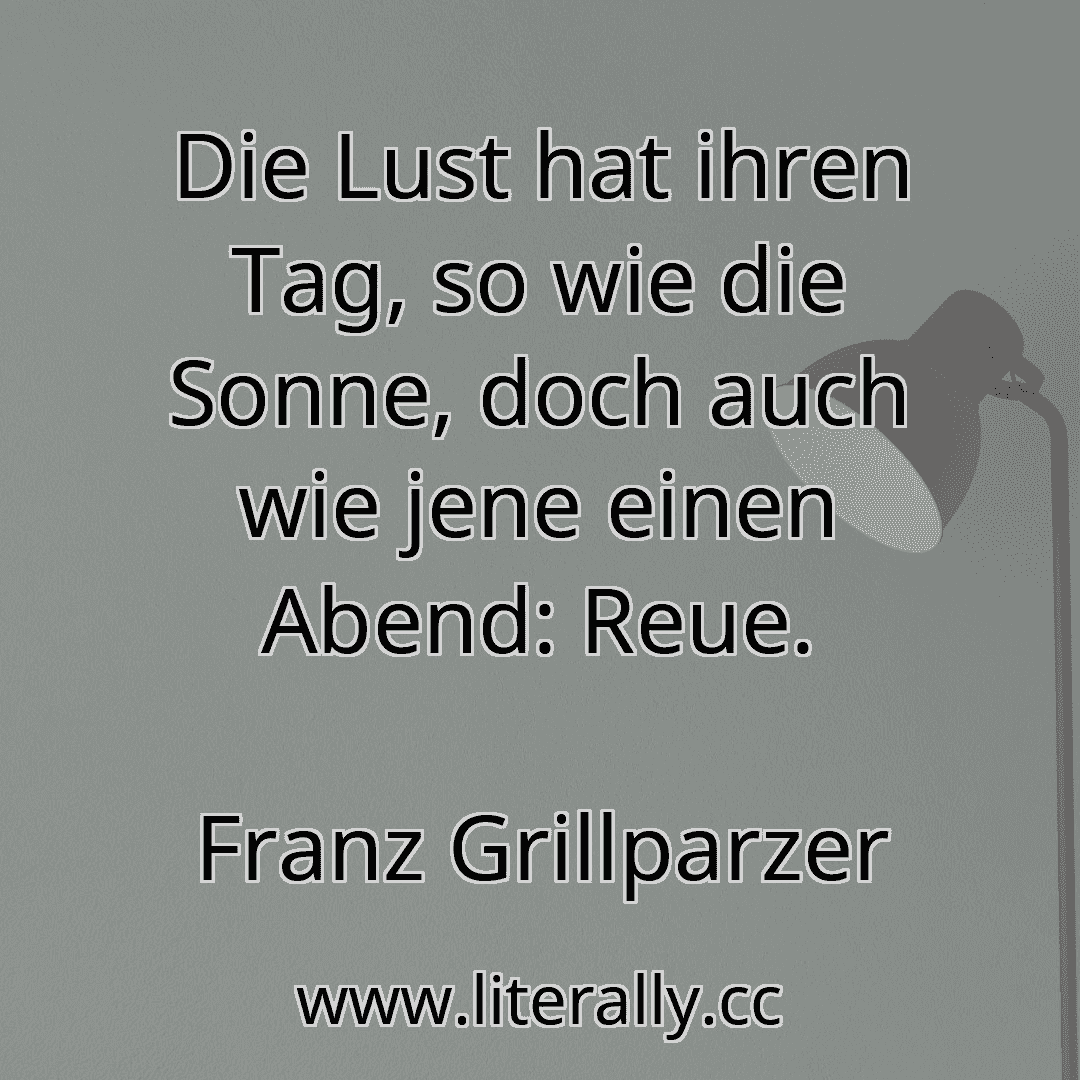 Die Lust hat ihren Tag, so wie die Sonne, doch auch wie jene einen Abend: Reue.
Franz Grillparzer
