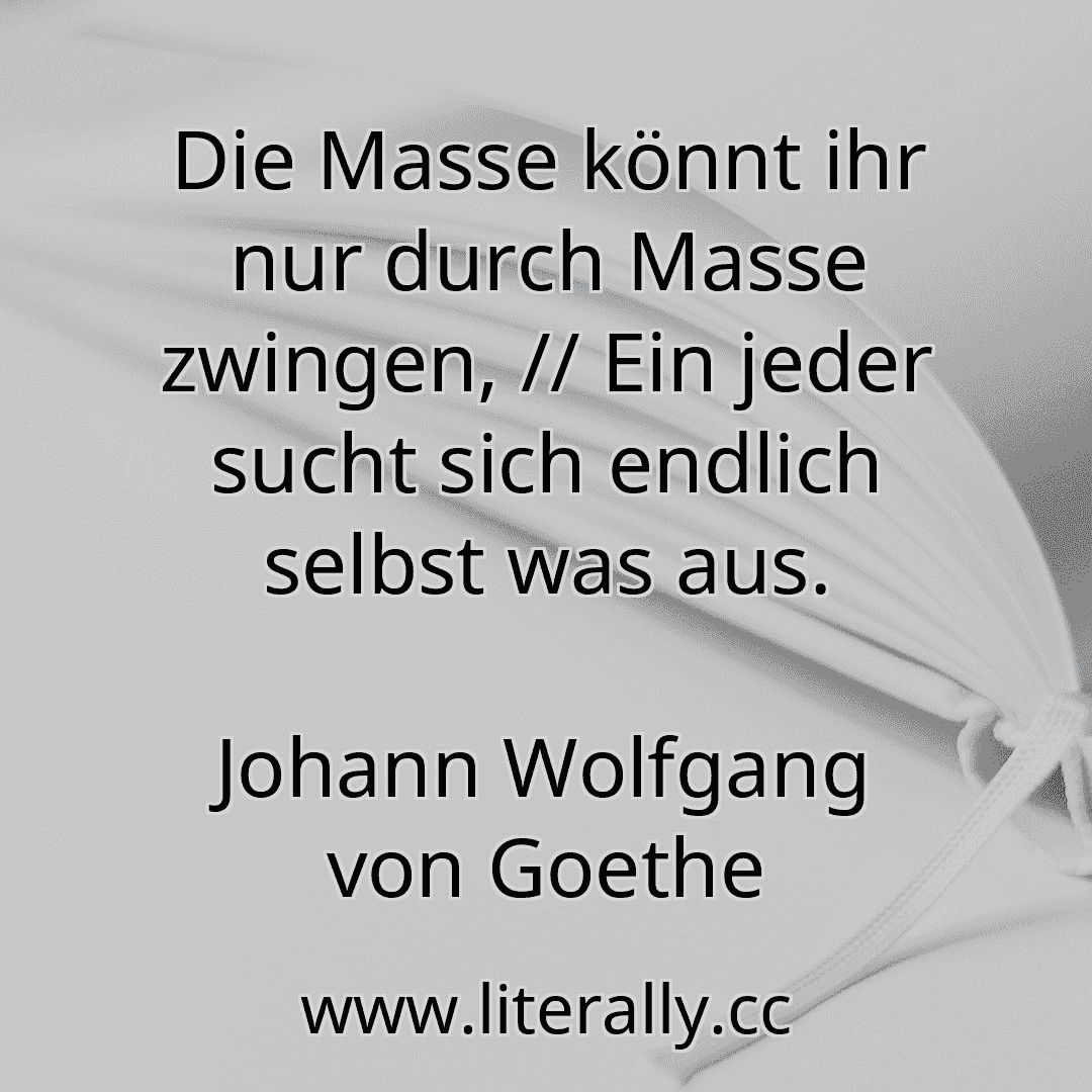 Die Masse könnt ihr nur durch Masse zwingen, // Ein jeder sucht sich endlich selbst was aus.
Johann Wolfgang von Goethe
