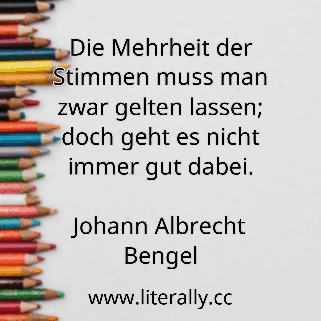 Die Mehrheit der Stimmen muss man zwar gelten lassen; doch geht es nicht immer gut dabei.
Johann Albrecht Bengel
