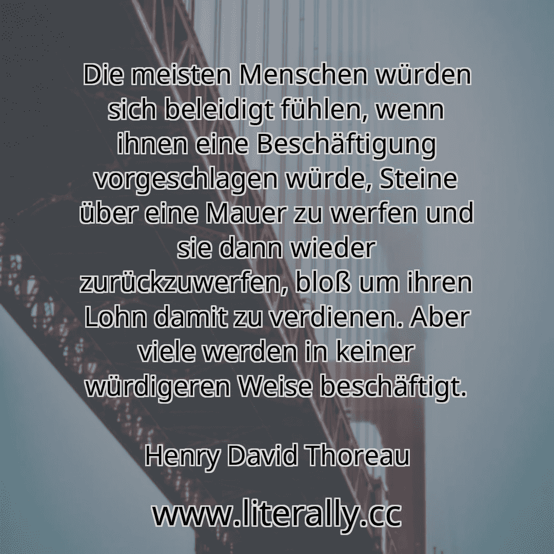Die meisten Menschen würden sich beleidigt fühlen, wenn ihnen eine Beschäftigung vorgeschlagen würde, Steine über eine Mauer zu werfen und sie dann wieder zurückzuwerfen, bloß um ihren Lohn damit zu verdienen. Aber viele werden in keiner würdigeren Weise beschäftigt.
Henry David Thoreau
Die meisten Menschen würden sich beleidigt fühlen, wenn ihnen eine Beschäftigung vorgeschlagen würde, Steine über eine Mauer zu werfen und sie dann wieder zurückzuwerfen, bloß um ihren Lohn damit zu verdienen. Aber viele werden in keiner würdigeren Weise beschäftigt.
Henry David Thoreau