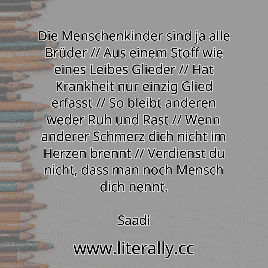 Die Menschenkinder sind ja alle Brüder // Aus einem Stoff wie eines Leibes Glieder // Hat Krankheit nur einzig Glied erfasst // So bleibt anderen weder Ruh und Rast // Wenn anderer Schmerz dich nicht im Herzen brennt // Verdienst du nicht, dass man noch Mensch dich nennt.
Saadi
