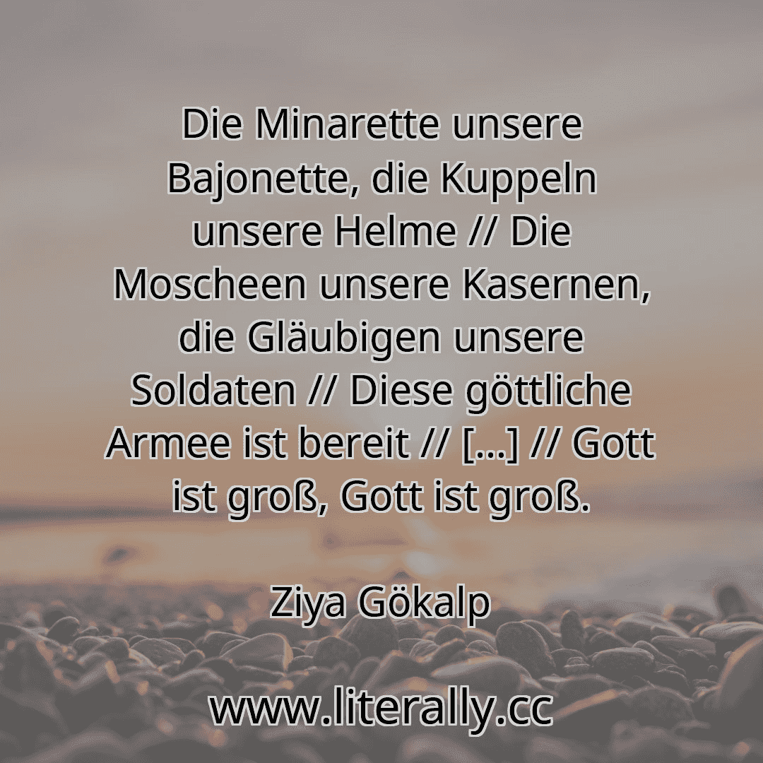 Die Minarette unsere Bajonette, die Kuppeln unsere Helme // Die Moscheen unsere Kasernen, die Gläubigen unsere Soldaten // Diese göttliche Armee ist bereit // […] // Gott ist groß, Gott ist groß.
Ziya Gökalp
