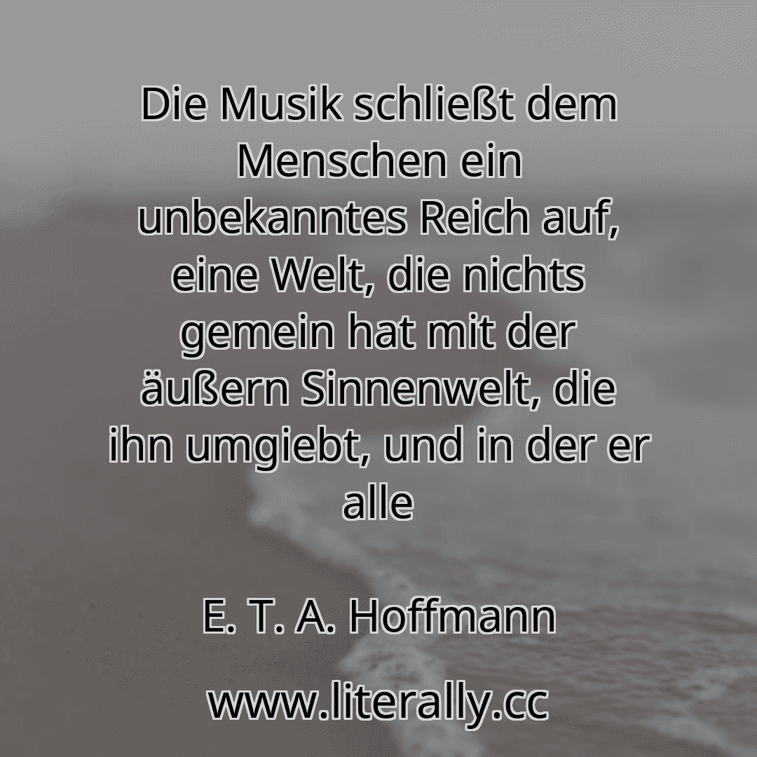 Die Musik schließt dem Menschen ein unbekanntes Reich auf, eine Welt, die nichts gemein hat mit der äußern Sinnenwelt, die ihn umgiebt, und in der er alle
E. T. A. Hoffmann
