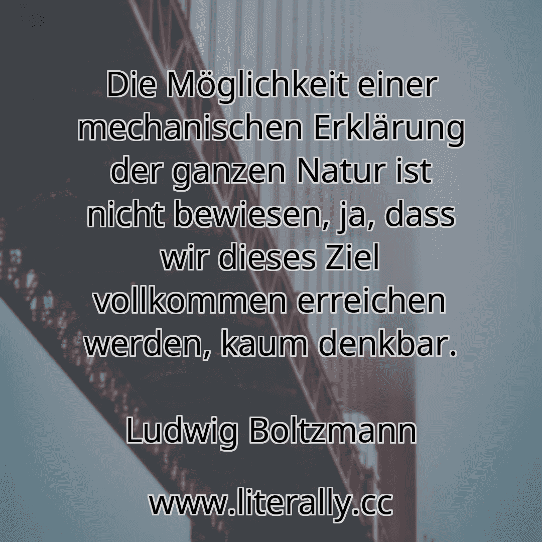 Die Möglichkeit einer mechanischen Erklärung der ganzen Natur ist nicht bewiesen, ja, dass wir dieses Ziel vollkommen erreichen werden, kaum denkbar.
Ludwig Boltzmann
