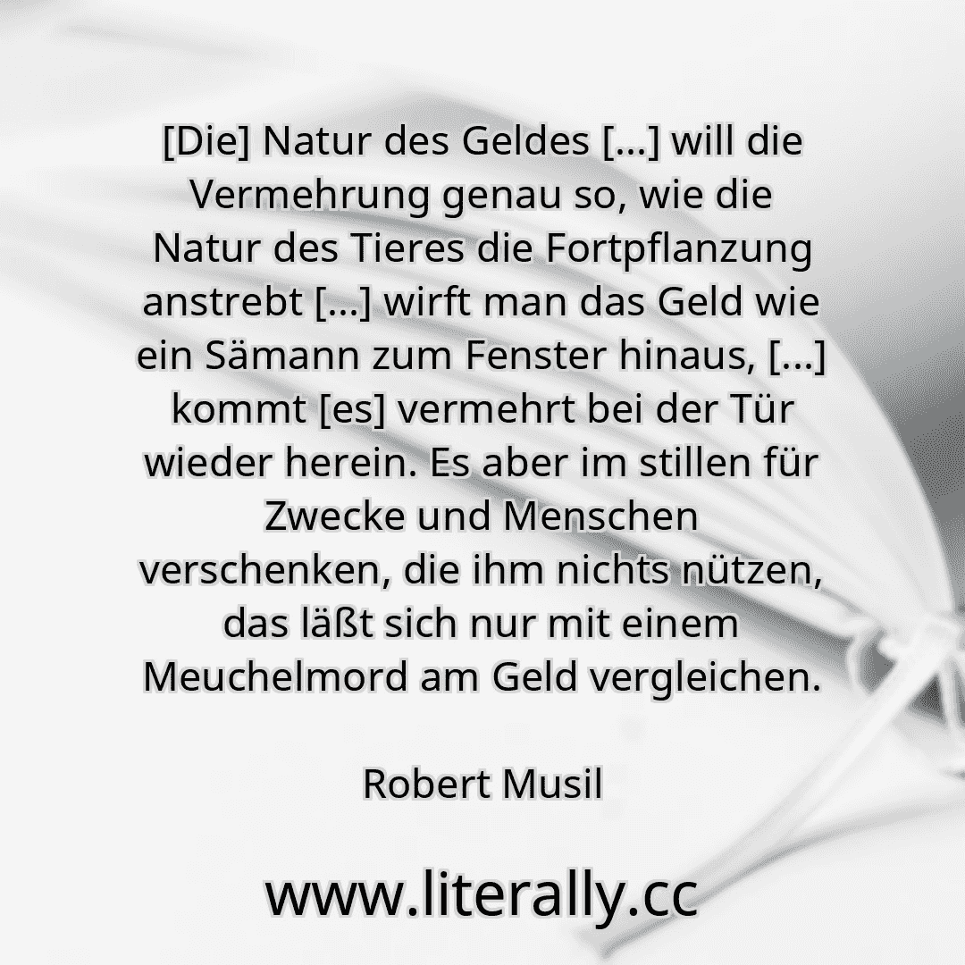 [Die] Natur des Geldes [...] will die Vermehrung genau so, wie die Natur des Tieres die Fortpflanzung anstrebt [...] wirft man das Geld wie ein Sämann zum Fenster hinaus, [...] kommt [es] vermehrt bei der Tür wieder herein. Es aber im stillen für Zwecke und Menschen verschenken, die ihm nichts nützen, das läßt sich nur mit einem Meuchelmord am Geld vergleichen.
Robert Musil
