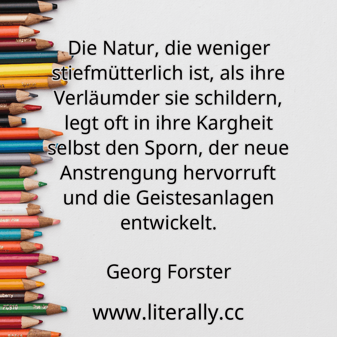 Die Natur, die weniger stiefmütterlich ist, als ihre Verläumder sie schildern, legt oft in ihre Kargheit selbst den Sporn, der neue Anstrengung hervorruft und die Geistesanlagen entwickelt.
Georg Forster
