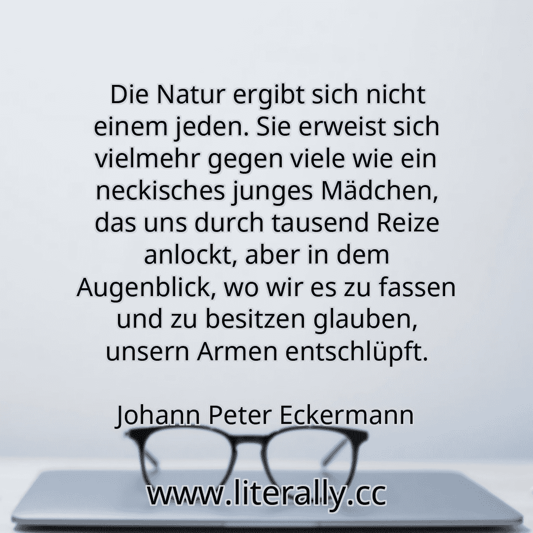 Die Natur ergibt sich nicht einem jeden. Sie erweist sich vielmehr gegen viele wie ein neckisches junges Mädchen, das uns durch tausend Reize anlockt, aber in dem Augenblick, wo wir es zu fassen und zu besitzen glauben, unsern Armen entschlüpft.
Johann Peter Eckermann
