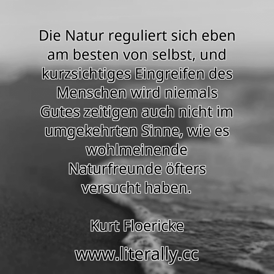 Die Natur reguliert sich eben am besten von selbst, und kurzsichtiges Eingreifen des Menschen wird niemals Gutes zeitigen auch nicht im umgekehrten Sinne, wie es wohlmeinende Naturfreunde öfters versucht haben.
Kurt Floericke
