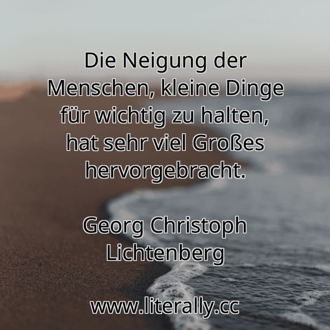 Die Neigung der Menschen, kleine Dinge für wichtig zu halten, hat sehr viel Großes hervorgebracht.
Georg Christoph Lichtenberg
