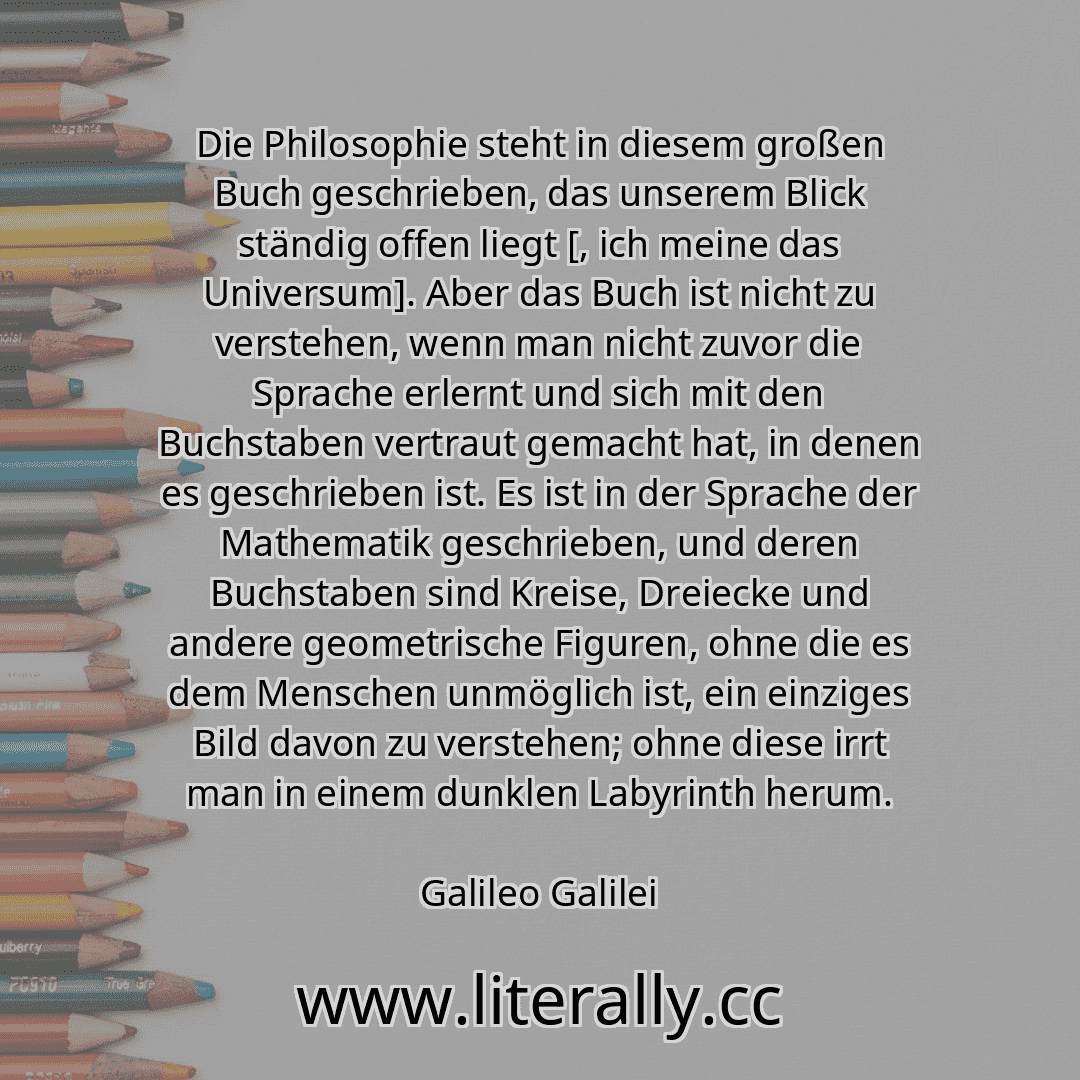 Die Philosophie steht in diesem großen Buch geschrieben, das unserem Blick ständig offen liegt [, ich meine das Universum]. Aber das Buch ist nicht zu verstehen, wenn man nicht zuvor die Sprache erlernt und sich mit den Buchstaben vertraut gemacht hat, in denen es geschrieben ist. Es ist in der Sprache der Mathematik geschrieben, und deren Buchstaben sind Kreise, Dreiecke und andere geometrische F...