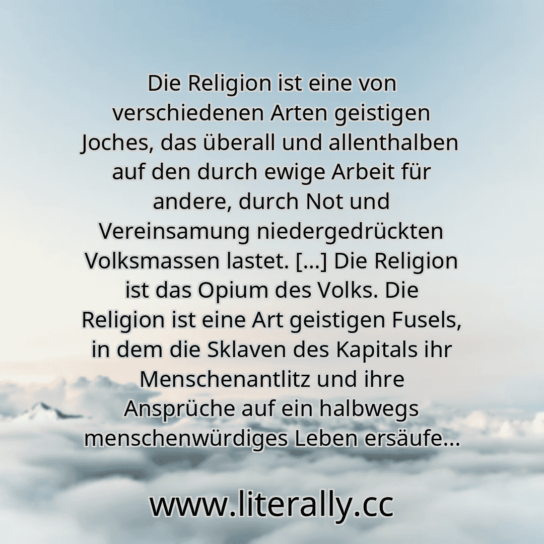 Die Religion ist eine von verschiedenen Arten geistigen Joches, das überall und allenthalben auf den durch ewige Arbeit für andere, durch Not und Vereinsamung niedergedrückten Volksmassen lastet. […] Die Religion ist das Opium des Volks. Die Religion ist eine Art geistigen Fusels, in dem die Sklaven des Kapitals ihr Menschenantlitz und ihre Ansprüche auf ein halbwegs menschenwürdiges Leben ersäufe...