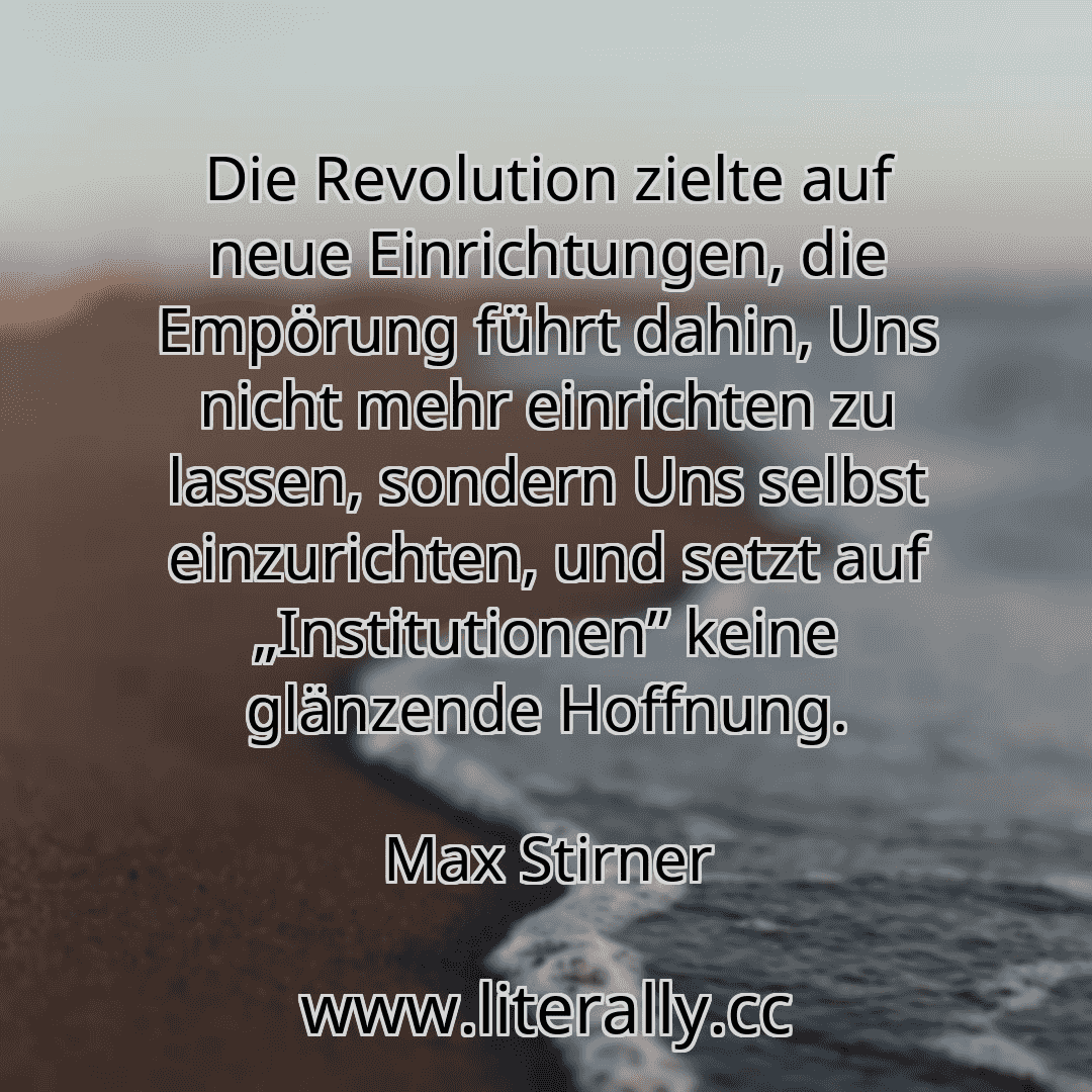 Die Revolution zielte auf neue Einrichtungen, die Empörung führt dahin, Uns nicht mehr einrichten zu lassen, sondern Uns selbst einzurichten, und setzt auf „Institutionen” keine glänzende Hoffnung.
Max Stirner
